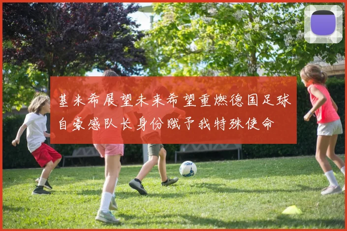 基米希展望未来希望重燃德国足球自豪感队长身份赋予我特殊使命