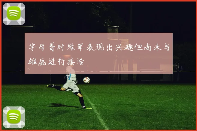 字母哥对绿军表现出兴趣但尚未与雄鹿进行接洽