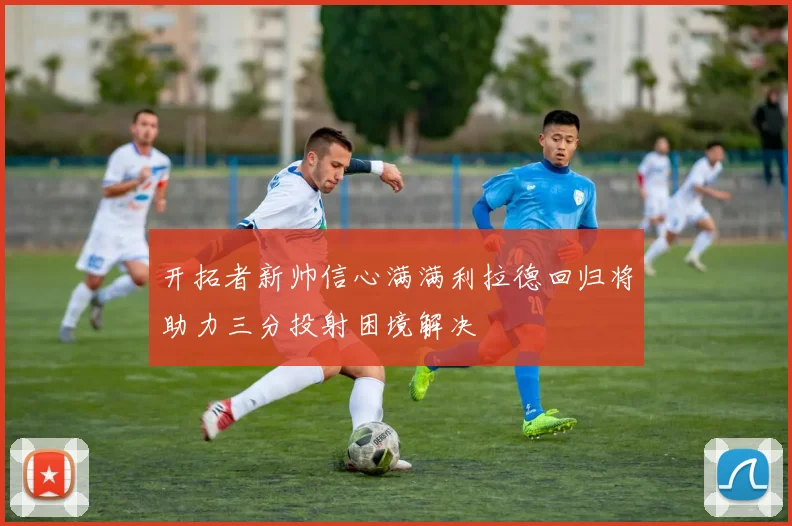 开拓者新帅信心满满利拉德回归将助力三分投射困境解决