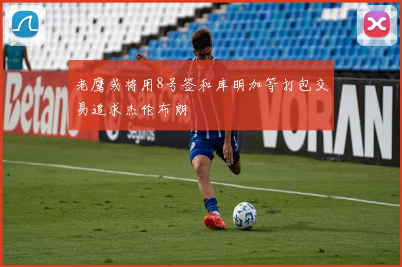 老鹰或将用8号签和库明加等打包交易追求杰伦布朗