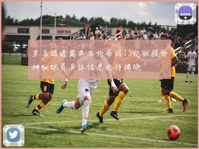 罗马诺透露弗洛伦蒂诺15亿欧报价神秘球员具体信息尚待揭晓
