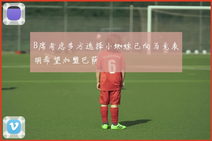 B席考虑多方选择小蜘蛛已向马竞表明希望加盟巴萨