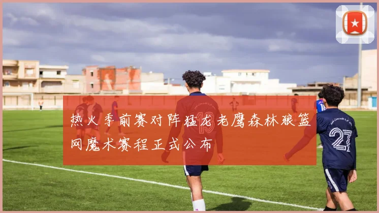 热火季前赛对阵猛龙老鹰森林狼篮网魔术赛程正式公布