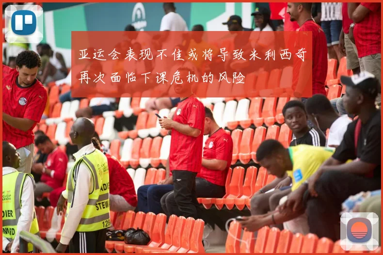 亚运会表现不佳或将导致米利西奇再次面临下课危机的风险