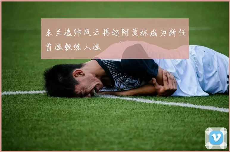 米兰选帅风云再起阿莫林成为新任首选教练人选