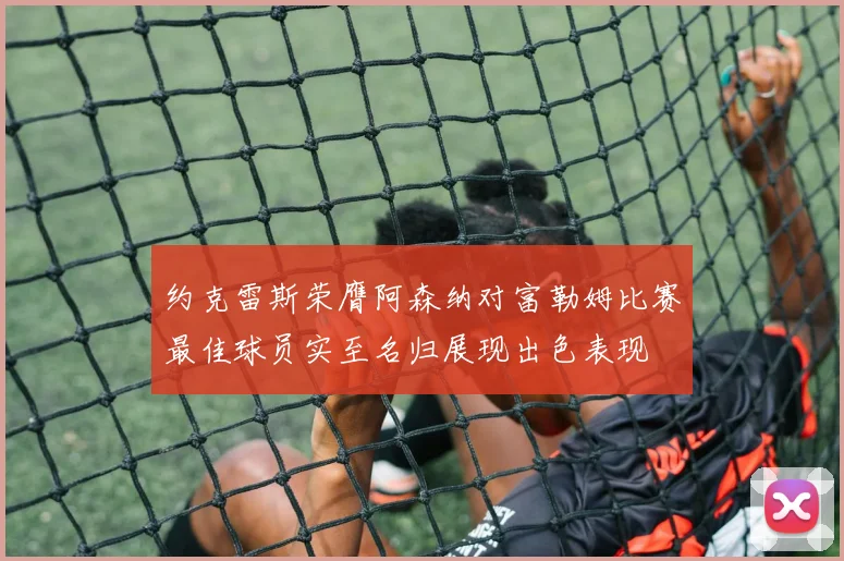 约克雷斯荣膺阿森纳对富勒姆比赛最佳球员实至名归展现出色表现