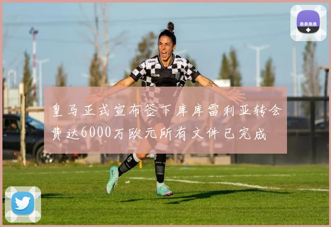 皇马正式宣布签下库库雷利亚转会费达6000万欧元所有文件已完成