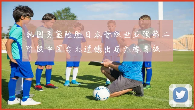 韩国男篮险胜日本晋级世亚预第二阶段中国台北遗憾出局无缘晋级