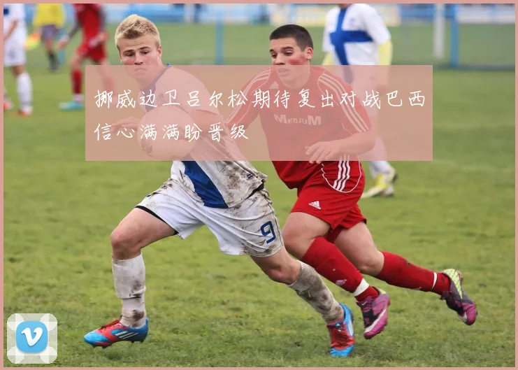 挪威边卫吕尔松期待复出对战巴西信心满满盼晋级