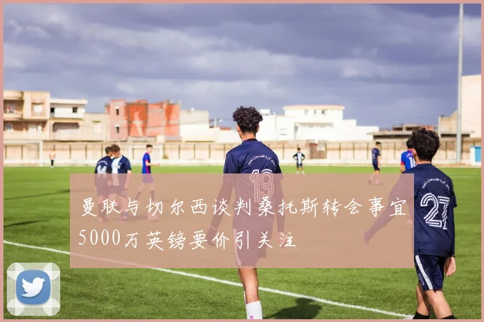 曼联与切尔西谈判桑托斯转会事宜5000万英镑要价引关注