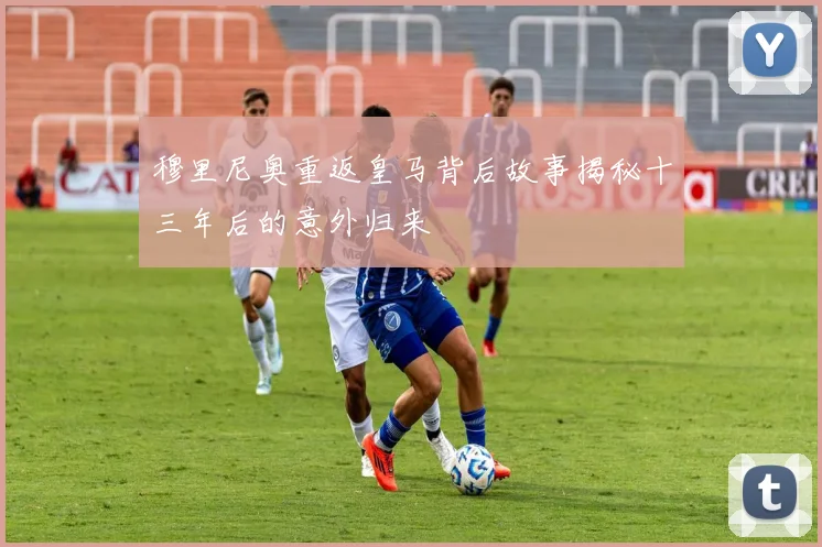穆里尼奥重返皇马背后故事揭秘十三年后的意外归来