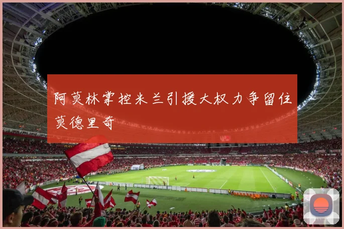 阿莫林掌控米兰引援大权力争留住莫德里奇