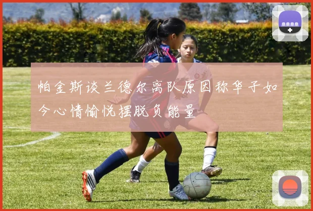 帕金斯谈兰德尔离队原因称华子如今心情愉悦摆脱负能量
