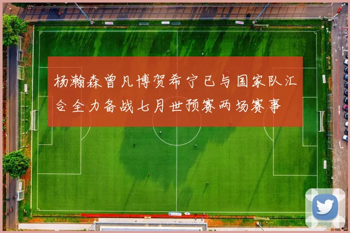 杨瀚森曾凡博贺希宁已与国家队汇合全力备战七月世预赛两场赛事