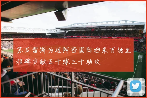 苏亚雷斯为迈阿密国际迎来百场里程碑贡献五十球三十助攻