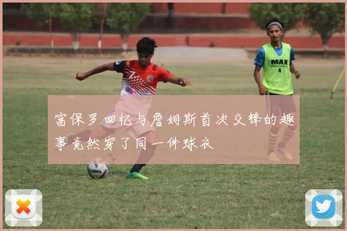 富保罗回忆与詹姆斯首次交锋的趣事竟然穿了同一件球衣