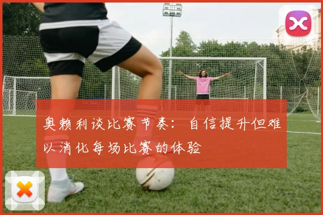奥赖利谈比赛节奏:自信提升但难以消化每场比赛的体验