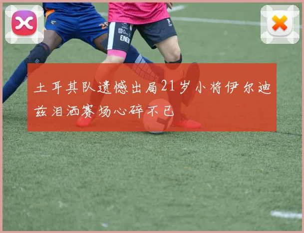 土耳其队遗憾出局21岁小将伊尔迪兹泪洒赛场心碎不已