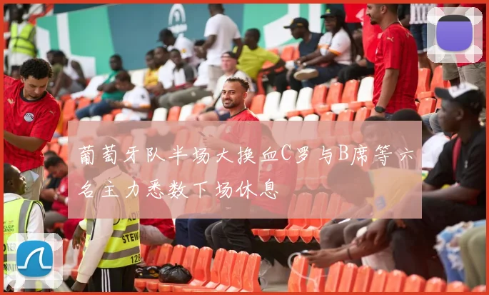 葡萄牙队半场大换血C罗与B席等六名主力悉数下场休息