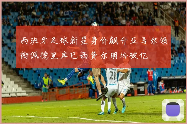 西班牙足球新星身价飙升亚马尔领衔佩德里库巴西费尔明均破亿