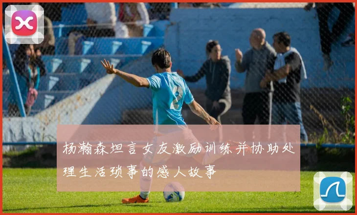 杨瀚森坦言女友激励训练并协助处理生活琐事的感人故事