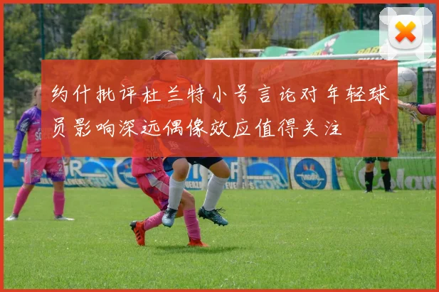 约什批评杜兰特小号言论对年轻球员影响深远偶像效应值得关注