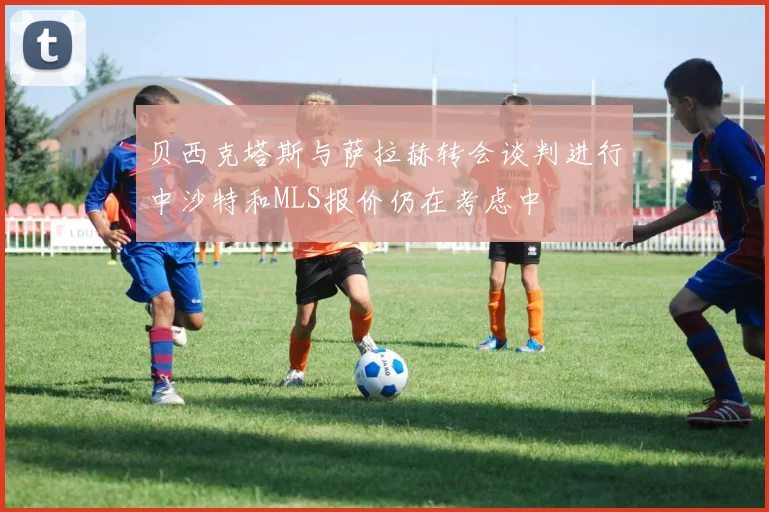 贝西克塔斯与萨拉赫转会谈判进行中沙特和MLS报价仍在考虑中